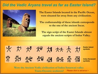 Did the Vedic Aryans travel as far as Easter Island? The Easter Islands located in the Pacific Ocean, were situated far away from any civilization.  The craftsmanship of these islands corresponds to the one of the ancient Incas.  The sign script of the Easter Islands almost  equals the ancient scripts of Indus Valley.  Easter Island symbols Indus Saraswati symbols Were the Ancient Vedic civilisation of Indus Saraswati valley  Trans-Oceanic seafarers? Please click to advance > 