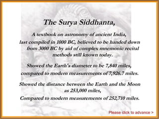 The Surya Siddhanta,   A textbook on astronomy of ancient India,  last compiled in 1000 BC, believed to be handed down from 3000 BC by aid of complex mnemonic recital methods still known today. Showed the Earth's diameter to be 7,840 miles,  compared to modern measurements of 7,926.7 miles. Showed the distance between the Earth and the Moon as 253,000 miles, Compared to modern measurements of 252,710 miles. Please click to advance > 