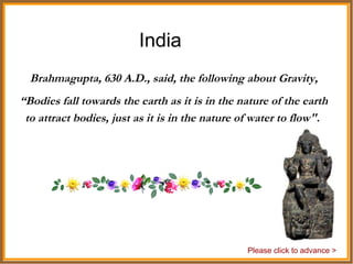 India Brahmagupta, 630 A.D., said, the following about Gravity, “ Bodies fall towards the earth as it is in the nature of the earth to attract bodies, just as it is in the nature of water to flow".  Please click to advance > 
