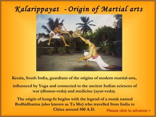 Kalarippayat  -   Origin of Martial arts – 200 BC Kerala, South India, guardians of the origins of modern martial-arts,  influenced by Yoga and connected to the ancient Indian sciences of war (dhanur-veda) and medicine (ayur-veda).  The origin of kung-fu begins with the legend of a monk named Bodhidharma (also known as Ta Mo) who travelled from India to China around 500 A.D.  Please click to advance > 