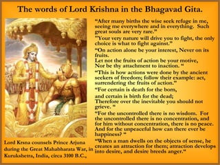 “ After many births the wise seek refuge in me, seeing me everywhere and in everything.  Such great souls are very rare.” "Your very nature will drive you to fight, the only choice is what to fight against.” “ On action alone be your interest, Never on its fruits. Let not the fruits of action be your motive, Nor be thy attachment to inaction. “ “ This is how actions were done by the ancient seekers of freedom; follow their example: act, surrendering the fruits of action.” “ For certain is death for the born,  and certain is birth for the dead; Therefore over the inevitable you should not grieve. “ “ For the uncontrolled there is no wisdom.  For the uncontrolled there is no concentration, and for him without concentration, there is no peace.  And for the unpeaceful how can there ever be happiness? “ “ When a man dwells on the objects of sense, he creates an attraction for them; attraction develops into desire, and desire breeds anger.“ The words of Lord Krishna in the Bhagavad Gita. Lord Krsna counsels Prince Arjuna during the Great Mahabharata War, in Kurukshetra, India, circa 3100 B.C., 