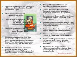 India Theory of Continued Fraction was discovered by Bhaskaracharya II. Indians discovered Arithmetic and Geometric progression. Arithmetic progression is explained in Yajurveda. Govindaswamin discovered Newton Gauss Interpolation formula about 1800 years before Newton. Vateswaracharya discovered Newton Gauss Backward Interpolation formula about 1000 years before Newton. Parameswaracharya discovered Lhuiler’s formula about 400 years before Lhuiler. Nilakanta discovered Newton’s Infinite Geometric Progression convergent series. Positive and Negative numbers and their calculations were explained first by Brahmagupta in his book Brahmasputa Siddhanta. Aryabhatta  also propounded the Heliocentric theory of gravitation, thus predating Copernicus by almost one thousand years.  Madhavacharya discovered Taylor series of Sine and Cosine function about 250 years before Taylor. Madhavacharya discovered  Newton Power series. Madhavacharya discovered  Gregory Leibnitz series for  the Inverse Tangent about  280 years before Gregory. Madhavacharya discovered  Leibnitz power series for pi  about 300 years before  Leibnitz. Bhaskaracharya calculated the time taken by the earth to orbit the sun hundreds of years before the astronomer Smart. Time taken by earth to orbit the sun: (5th century) 365.258756484 days Infinity was well known for ancient Indians. Bhaskaracharya II in Beejaganitha(stanza-20) has given clear explanation with examples for infinity Please click to advance > 
