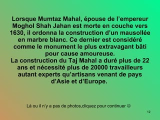 Lorsque Mumtaz Mahal, épouse de l’empereur Moghol Shah Jahan est morte en couche vers 1630, il ordonna la construction d’un mausollée en marbre blanc. Ce dernier est considéré comme le monument le plus extravagant bâti pour cause amoureuse. La construction du Taj Mahal a duré plus de 22 ans et nécessité plus de 20000 travailleurs autant experts qu’artisans venant de pays d’Asie et d’Europe.  Là ou il n’y a pas de photos,cliquez pour continuer     
