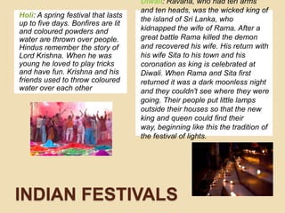 Holi: A spring festival thatlasts up tofivedays. Bonfires are lit and colouredpowders and water are thrownoverpeople. Hindusrememberthestory of Lord Krishna. When he wasyoung he lovedtoplaytricks and havefun. Krishna and hisfriendsusedtothrowcolouredwaterovereachotherDiwali: Ravana, who had ten arms and ten heads, was the wicked king of the island of Sri Lanka, who kidnapped the wife of Rama. After a great battle Rama killed the demon and recovered his wife. His return with his wife Sita to his town and his coronation as king is celebrated at Diwali. When Rama and Sita first returned it was a dark moonless night and they couldn't see where they were going. Their people put little lamps outside their houses so that the new king and queen could find their way, beginning like this the tradition of the festival of lights.INDIAN FESTIVALS