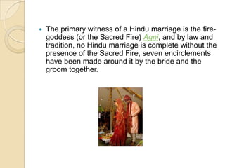 The primary witness of a Hindu marriage is the fire-goddess (or the Sacred Fire) Agni, and by law and tradition, no Hindu marriage is complete without the presence of the Sacred Fire, seven encirclements have been made around it by the bride and the groom together.