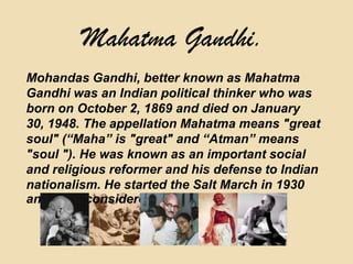 Mahatma Gandhi.Mohandas Gandhi, better known as Mahatma Gandhi was an Indian political thinker who was born on October 2, 1869 and died on January 30, 1948. The appellation Mahatma means "great soul" (“Maha” is "great" and “Atman” means "soul "). He was known as an important social and religious reformer and his defense to Indian nationalism. He started the Salt March in 1930 and he is considered a hero in India.