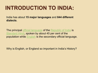 Introductionto india:India has about 15 major languages and 844 different dialects. The principal official language of the Republic of India is Standard Hindi, spoken by about 45 per cent of the population while English is the secondary official language.Why is English, or England so important in India’s History?