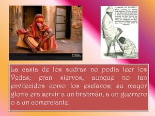 La casta de los sudras no podía leer los Vedas; eran siervos, aunque no tan envilecidos como los esclavos; su mayor gloria era servir a un brahmán, a un guerrero o a un comerciante. 