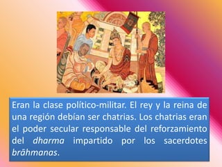 Eran la clase político-militar. El rey y la reina de una región debían ser chatrias. Los chatrias eran el poder secular responsable del reforzamiento del dharma impartido por los sacerdotes brāhmanas.