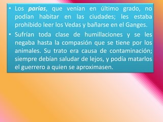 Los parias, que venían en último grado, no podían habitar en las ciudades; les estaba prohibido leer los Vedas y bañarse en el Ganges. Sufrían toda clase de humillaciones y se les negaba hasta la compasión que se tiene por los animales. Su trato era causa de contaminación; siempre debían saludar de lejos, y podía matarlos el guerrero a quien se aproximasen. 