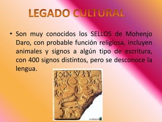 Son muy conocidos los SELLOS de MohenjoDaro, con probable función religiosa, incluyen animales y signos a algún tipo de escritura, con 400 signos distintos, pero se desconoce la lengua. LEGADO CULTURAL