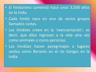 El hinduismo comenzó hace unos 3,500 años en la IndiaCada hindú nace en uno de varios grupos llamados castas.Los hindúes creen en la 'reencarnación', es decir, que ellos regresan a la vida otra vez como animales o como personas.Los hindúes hacen peregrinajes a lugares santos como Benarés en el río Ganges en la India. 