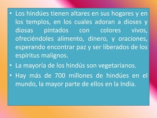Los hindúes tienen altares en sus hogares y en los templos, en los cuales adoran a dioses y diosas pintados con colores vivos, ofreciéndoles alimento, dinero, y oraciones, esperando encontrar paz y ser liberados de los espíritus malignos.La mayoría de los hindús son vegetarianos. Hay más de 700 millones de hindúes en el mundo, la mayor parte de ellos en la India. 