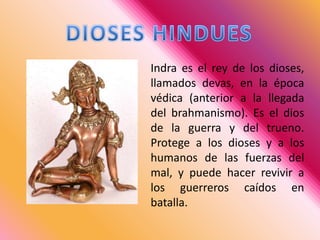 DIOSES HINDUESIndra es el rey de los dioses, llamados devas, en la época védica (anterior a la llegada del brahmanismo). Es el dios de la guerra y del trueno. Protege a los dioses y a los humanos de las fuerzas del mal, y puede hacer revivir a los guerreros caídos en batalla.