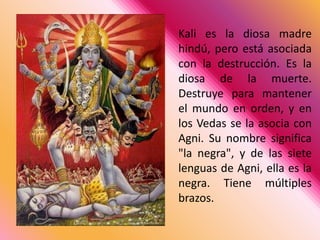 Kali es la diosa madre hindú, pero está asociada con la destrucción. Es la diosa de la muerte. Destruye para mantener el mundo en orden, y en los Vedas se la asocia con Agni. Su nombre significa "la negra", y de las siete lenguas de Agni, ella es la negra. Tiene múltiples brazos. 