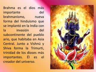 Brahma es el dios más importante del brahmanismo, nueva forma del hinduismo que se implantó en la India con la invasión del subcontinente del pueblo ario, que habitaba en Asia Central. Junto a Vishnú y Shiva forma la Trimurti, trinidad de los dioses más importantes. Él es el creador del universo. 
