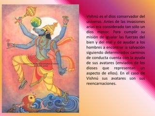 Vishnú es el dios conservador del universo. Antes de las invasiones arias era considerado tan sólo un dios menor. Para cumplir su misión de igualar las fuerzas del bien y del mal y de ayudar a los hombres a encontrar la salvación siguiendo determinados caminos de conducta cuenta con la ayuda de sus avatares (enviados de los dioses que representan un aspecto de ellos). En el caso de Vishnú sus avatares son sus reencarnaciones.