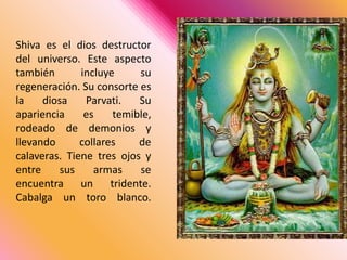 Shiva es el dios destructor del universo. Este aspecto también incluye su regeneración. Su consorte es la diosa Parvati. Su apariencia es temible, rodeado de demonios y llevando collares de calaveras. Tiene tres ojos y entre sus armas se encuentra un tridente. Cabalga un toro blanco. 