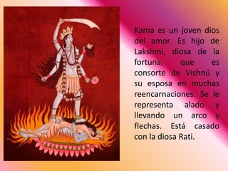Kama es un joven dios del amor. Es hijo de Lakshmi, diosa de la fortuna, que es consorte de Vishnú y su esposa en muchas reencarnaciones. Se le representa alado y llevando un arco y flechas. Está casado con la diosa Rati. 
