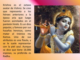 Krishna es el octavo avatar de Vishnú. Se cree que representa a los héroes anteriores a la época aria que luego fueron asimilados en el panteón hindú. Es un dios popular, y famoso por sus hazañas heroicas, como matar al tiránico rey Kamsa. Uno de sus atributos es una flauta, y se le suele representar con la piel azul. Aunque se dice que tiene 16.000 esposas, su preferida es Radha. 