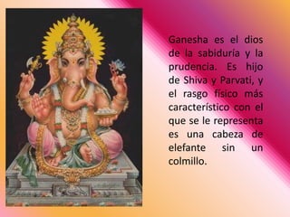 Ganesha es el dios de la sabiduría y la prudencia. Es hijo de Shiva y Parvati, y el rasgo físico más característico con el que se le representa es una cabeza de elefante sin un colmillo. 