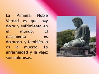 La Primera Noble Verdad es que hay dolor y sufrimiento en el mundo. El nacimiento es doloroso, y también lo es la muerte. La enfermedad y la vejez son dolorosas. 