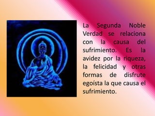 La Segunda Noble Verdad se relaciona con la causa del sufrimiento. Es la avidez por la riqueza, la felicidad y otras formas de disfrute egoísta la que causa el sufrimiento.