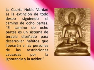 La Cuarta Noble Verdad es la extinción de todo deseo siguiendo el camino de ocho partes. "El camino de ocho partes es un sistema de terapia diseñado para desarrollar hábitos que liberarán a las personas de las restricciones causadas por la ignorancia y la avidez."