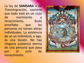 La ley de SAMSARA o de Transmigración, sostiene que todo está en un ciclo de nacimiento y renacimiento. Buda enseñaba que las personas no tienen almas individuales. La existencia de un yo individual, o ego, es una ilusión. No hay ninguna sustancia eterna de una persona que pasa por el ciclo de renacimiento. 
