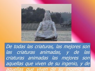 De todas las criaturas, las mejores son las criaturas animadas, y de las criaturas animadas las mejores son aquellas que viven de su ingenio, y de aquellas que viven de su ingenio las mejores son los brahmanes. [...] 