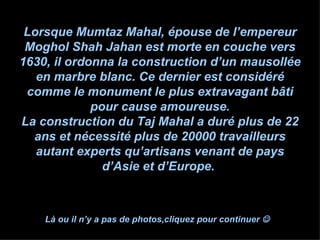 Lorsque Mumtaz Mahal, épouse de l’empereur Moghol Shah Jahan est morte en couche vers 1630, il ordonna la construction d’un mausollée en marbre blanc. Ce dernier est considéré comme le monument le plus extravagant bâti pour cause amoureuse. La construction du Taj Mahal a duré plus de 22 ans et nécessité plus de 20000 travailleurs autant experts qu’artisans venant de pays d’Asie et d’Europe.  Là ou il n’y a pas de photos,cliquez pour continuer     