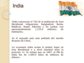 India

•Indiarepresenta el 74% de la población de Asia
Meridional (Afganistán, Bangladesh, Bután,
Maldivas, Nepal, Pakistán y Sri Lanka), con
aproximadamente      1,129.9    millones    de
habitantes.


•Esel segundo país más poblado del mundo
después de China.


•La economía india ocupa el primer lugar     en
Asia Meridional y a nivel mundial tiene       la
posición 12. Se estima que en 2007, el PIB   de
India fue de 1,089.9 miles de millones       de
dólares.
 