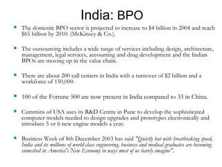India:  BPO The domestic BPO sector is projected to increase to $4 billion in 2004 and reach $65 billion by 2010. (McKinsey & Co.).  The outsourcing includes a wide range of services including design, architecture, management, legal services, accounting and drug development and the Indian BPOs are moving up in the value chain.  There are about 200 call centers in India with a turnover of $2 billion and a workforce of 150,000. 100 of the Fortune 500 are now present in India compared to 33 in China. Cummins of USA uses its R&D Centre in Pune to develop the sophisticated computer models needed to design upgrades and prototypes electronically and introduce 5 or 6 new engine models a year. Business Week of 8th December 2003 has said  "Quietly but with breathtaking speed, India and its millions of world-class engineering, business and medical graduates are becoming enmeshed in America's New Economy in ways most of us barely imagine". 
