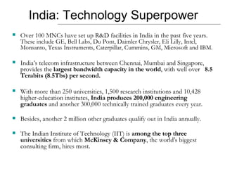 India: Technology Superpower Over 100 MNCs have set up R&D facilities in India in the past five years.  These include GE, Bell Labs, Du Pont, Daimler Chrysler, Eli Lilly, Intel, Monsanto, Texas Instruments, Caterpillar, Cummins, GM, Microsoft and IBM.  India’s telecom infrastructure between Chennai, Mumbai and Singapore, provides the  largest bandwidth capacity in the world , with well over  8.5 Terabits (8.5Tbs) per second. With more than 250 universities, 1,500 research institutions and 10,428 higher-education institutes,  India produces 200,000 engineering graduates  and another 300,000 technically trained graduates every year.  Besides, another 2 million other graduates qualify out in India annually.  The Indian Institute of Technology (IIT) is  among the top three universities  from which  McKinsey & Company , the world's biggest consulting firm, hires most. 