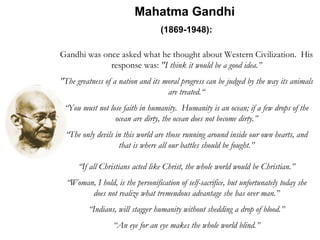 Mahatma Gandhi  (1869-1948):   Gandhi was once asked what he thought about Western Civilization.  His response was:  "I think it would be a good idea.” "The greatness of a nation and its moral progress can be judged by the way its animals are treated.“ “ You must not lose faith in humanity.  Humanity is an ocean; if a few drops of the ocean are dirty, the ocean does not become dirty.” “ The only devils in this world are those running around inside our own hearts, and that is where all our battles should be fought.” “ If all Christians acted like Christ, the whole world would be Christian.” “ Woman, I hold, is the personification of self-sacrifice, but unfortunately today she does not realize what tremendous advantage she has over man.” “ Indians, will stagger humanity without shedding a drop of blood.” “ An eye for an eye makes the whole world blind.” 