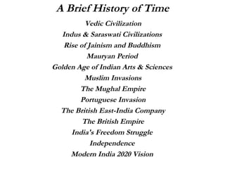Vedic Civilization Indus & Saraswati Civilizations  Rise of Jainism and Buddhism  Mauryan Period  Golden Age of Indian Arts & Sciences  Muslim Invasions The Mughal Empire Portuguese Invasion The British East-India Company The British Empire India's Freedom Struggle  Independence  Modern India 2020 Vision  A Brief History of Time 