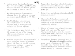 India India invented the Number System. Zero  was invented by  Aryabhatta . The place value system, the decimal system was developed in India in 100 BC.  Aryabhatta  was the first to explain spherical shape, size ,diameter, rotation and correct speed of Earth in 499 AD.  The World's first university was established in Takshila in 700 BC. Students from all over the World studied more than 60 subjects. The University of Nalanda built in the 4th century was one of the greatest achievements of ancient India in the field of education.  Sanskrit  is considered the mother of all higher languages. Sanskrit is the most precise, and therefore suitable language for computer software - a report in  Forbes magazine , July 1987. Ayurveda  is the earliest school of medicine known to humans. Charaka, the father of medicine consolidated Ayurveda  2500 years  ago.  Today Ayurveda is fast regaining its rightful place in civilization.  Christopher Columbus was attracted India's wealth and was looking for route to India when he discovered the American continent by mistake.  The art of Navigation was born in the river Sindh 6000 years ago. The word ‘Navigation’ is derived from the Sanskrit word NAVGATIH. The word navy is also derived from Sanskrit 'Nou'.  In Siddhanta Siromani (Bhuvanakosam 6)  Bhaskaracharya II  described  about gravity of earth about 400 years before Sir Isaac Newton.  He also had some clear notions on differential calculus, and the Theory of Continued Fraction. 