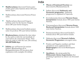 India Theory of Continued Fraction  was discovered by Bhaskaracharya II. Indians discovered  Arithmetic and Geometric progression . Arithmetic progression is explained in Yajurveda. Govindaswamin discovered  Newton Gauss Interpolation  formula about 1800 years before Newton. Vateswaracharya discovered  Newton Gauss Backward Interpolation  formula about 1000 years before Newton. Parameswaracharya discovered Lhuiler’s formula about 400 years before Lhuiler. Nilakanta discovered  Newton’s Infinite Geometric Progression  convergent series. Positive and Negative numbers and their calculations were explained first by  Brahmagupta  in his book Brahmasputa Siddhanta. Aryabhatta   also propounded the  Heliocentric theory of gravitation , thus predating Copernicus by almost one thousand years.  Madhavacharya  discovered Taylor series of Sine and Cosine function about 250 years before Taylor. Madhavacharya discovered Newton Power series. Madhavacharya discovered Gregory Leibnitz series for the Inverse Tangent about 280 years before Gregory. Madhavacharya discovered Leibnitz power series for pi about 300 years before Leibnitz. Bhaskaracharya  calculated the time taken by the earth to orbit the sun hundreds of years before the astronomer Smart. Time taken by earth to orbit the sun: (5th century)  365.258756484 days Infinity  was well known for ancient Indians. Bhaskaracharya II in Beejaganitha(stanza-20) has given clear explanation with examples for infinity 