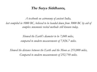 The Surya Siddhanta,  A textbook on astronomy of ancient India,  last compiled in 1000 BC, believed to be handed down from 3000 BC by aid of complex mnemonic recital methods still known today. Showed the Earth's diameter to be 7,840 miles,  compared to modern measurements of 7,926.7 miles. Showed the distance between the Earth and the Moon as 253,000 miles, Compared to modern measurements of 252,710 miles. 