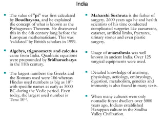 India The value of " pi " was first calculated by  Boudhayana , and he explained the concept of what is known as the Pythagorean Theorem. He discovered this in the 6th century long before the European mathematicians. This was ‘validated’ by British scholars in 1999. Algebra, trigonometry and calculus  came from India. Quadratic equations were propounded by  Sridharacharya  in the 11th century.  The largest numbers the Greeks and the Romans used were 106 whereas Hindus used numbers as big as 10 53  with specific names as early as 5000 BC during the Vedic period. Even today, the largest used number is Tera: 10 12 .   Maharshi Sushruta  is the father of surgery. 2600 years ago he and health scientists of his time conducted complicated surgeries like caesareans, cataract, artificial limbs, fractures, urinary stones and even plastic surgery. Usage of  anaesthesia  was well known in ancient India. Over 125 surgical equipments were used.  Detailed knowledge of anatomy, physiology, aetiology, embryology, digestion, metabolism, genetics and immunity is also found in many texts.  When many cultures were only nomadic forest dwellers over 5000 years ago, Indians established Harappan culture in the Sindhu Valley Civilization.   