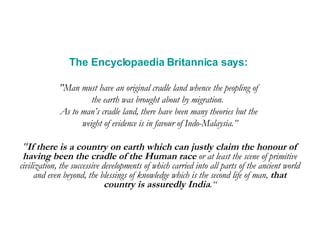 The Encyclopaedia Britannica says:   "Man must have an original cradle land whence the peopling of  the earth was brought about by migration.  As to man’s cradle land, there have been many theories but the  weight of evidence is in favour of Indo-Malaysia.” " If there is a country on earth which can justly claim the honour of having been the cradle of the Human race  or at least the scene of primitive civilization, the successive developments of which carried into all parts of the ancient world and even beyond, the blessings of knowledge which is the second life of man,  that country is assuredly India .“ 