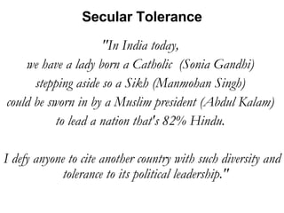 "In India today,  we have a lady born a Catholic  (Sonia Gandhi)  stepping aside so a Sikh (Manmohan Singh)  could be sworn in by a Muslim president (Abdul Kalam)  to lead a nation that's 82% Hindu.  I defy anyone to cite another country with such diversity and tolerance to its political leadership."  Secular Tolerance 