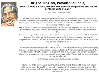 Dr Abdul Kalam, President of India,  father of India’s space, missile and satellite programme and author of “India 2020 Vision”. “ I have three visions for India.” 1. “  In 3000 years of our history people from all over the world have come and invaded us, captured our lands, conquered our minds. From Alexander onwards. The Greeks, the Turks, the Moguls, the Portuguese, the British, the French, the Dutch, all of them came and looted us, took over what was ours.  Yet we have not done this to any other nation. We have not conquered anyone. We have not grabbed their land, their culture, their history and tried to enforce our way of life on them.  Why?  Because we respect the freedom of others. That is why my first vision is that of FREEDOM.  I believe that India got its first vision of this in 1857, when we started the war of independence. It is this freedom that we must protect and nurture and build on. If we are not free, no one will respect us. “ 2. My second vision for India is DEVELOPMENT. For fifty years we have been a developing nation. It is time we see ourselves as a developed nation. We are among top 5 nations of the world in terms of GDP. We have 10% growth rate in most areas. Our poverty levels are falling. Our achievements are being globally recognized today. Yet we lack the self-confidence to see ourselves as  a developed nation, self-reliant and self-assured. 3. I have a THIRD vision. India must stand up to the world. Because I believe that unless India stands up to the world, no one will respect us. Only strength respects strength. We must be strong not only as a military power but also as an economic power. Both must go hand-in-hand.” 