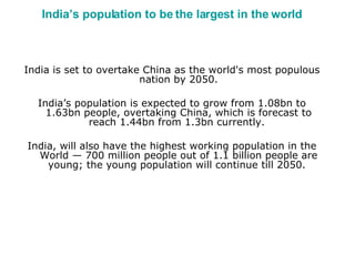 India’s population to be the largest in the world India is set to overtake China as the world's most populous nation by 2050. India’s population is expected to grow from 1.08bn to 1.63bn people, overtaking China, which is forecast to reach 1.44bn from 1.3bn currently.  India, will also have the highest working population in the World — 700 million people out of 1.1 billion people are young; the young population will continue till 2050.  