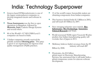 India: Technology Superpower Geneva-based STMicroelectronics is one of the largest semiconductor companies to develop integrated circuits and software in India.  Texas Instruments  was the first to open operations in Bangalore, followed by  Motorola ,  Intel , Cadence Design Systems and several others.  80 of the World’s 117 SEI CMM Level-5 companies are based in India. 5 Indian companies recently received the globally acclaimed  Deming prize .  This prize is given to an organization for rigorous total quality management (TQM) practices. 15 of the world's major Automobile makers are obtaining components from Indian companies.  This business fetched India $1.5 Billion in 2003, and will reach $15 Billion by 2007. New emerging industries areas include,  Bio-Informatics ,  Bio-Technology ,  Genomics ,  Clinical Research  and Trials. World-renowned TQM expert Yasutoshi Washio predicts that Indian manufacturing quality will overtake that of Japan in 2013. McKinsey believes India's revenues from the IT  industry will reach $87 Billion by 2008. Flextronics, the $14 billion  global major in Electronic Manufacturing Services, has announced that it will make India a global competence centre for telecom software development. 