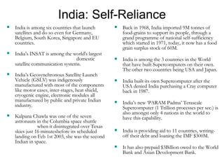 India: Self-Reliance India is among six countries that launch satellites and do so even for Germany, Belgium, South Korea, Singapore and EU countries. India's INSAT is among the world's largest  domestic satellite communication systems. India’s Geosynchronous Satellite Launch Vehicle (GSLV) was indigenously manufactured with most of the components like motor cases, inter-stages, heat shield, cryogenic engine, electronic modules all manufactured by public and private Indian industry. Kalpana Chawla was one of the seven astronauts in the Columbia space shuttle  when it disintegrated over Texas skies just 16 minutesbefore its scheduled landing on Feb 1st 2003, she was the second Indian in space. Back in 1968, India imported 9M tonnes of food-grains to support its people, through a grand programme of national self-sufficiency which started in 1971, today, it now has a food grain surplus stock of 60M. India is among the 3 countries in the World that have built Supercomputers on their own.  The other two countries being USA and Japan. India built its own Supercomputer after the USA denied India purchasing a Cray computer back in 1987.   India’s new ‘PARAM Padma’ Terascale Supercomputer (1 Trillion processes per sec.) is also amongst only 4 nations in the world to have this capability.  India is providing aid to 11 countries, writing-off their debt and loaning the IMF $300M. It has also prepaid $3Billion owed to the World Bank and Asian Development Bank. 