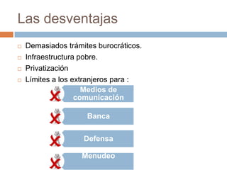 Las desventajas
   Demasiados trámites burocráticos.
   Infraestructura pobre.
   Privatización
   Límites a los extranjeros para :
                     Medios de
                   comunicación

                     Banca

                    Defensa

                    Menudeo
 