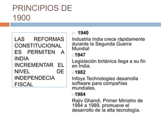 PRINCIPIOS DE
1900
                    1940
LAS    REFORMAS   Industria India crece rápidamente
CONSTITUCIONAL    durante la Segunda Guerra
                  Mundial
ES PERMITEN A     1947
INDIA             Legislación británica llega a su fin
INCREMENTAR EL    en India.
NIVEL        DE   1982
INDEPENDECIA      Infoys Technologies desarrolla
FISCAL            software para compañías
                  mundiales.
                  1984

                  Rajiv Ghandi, Primer Ministro de
                  1984 a 1989, promueve el
                  desarrollo de la alta tecnología.
 