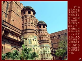 贾汗吉
尔宫顾名思
义是阿克巴
大帝为儿子
贾汗吉尔建
造的宫殿。
传说阿克巴
嗣下无子，
在西格里村
向圣人求得
一子，喜爱
非常。圣人
预言贾汗吉
尔将继承王
位，故阿克
巴对贾汗吉
尔更是疼爱
有加。

    13
 