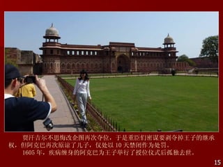 贾汗吉尔不思悔改企图再次夺位，于是重臣们密谋要剥夺掉王子的继承
权，但阿克巴再次原谅了儿子，仅处以 10 天禁闭作为处罚。
  1605 年，疾病缠身的阿克巴为王子举行了授位仪式后孤独去世。
                                15
 